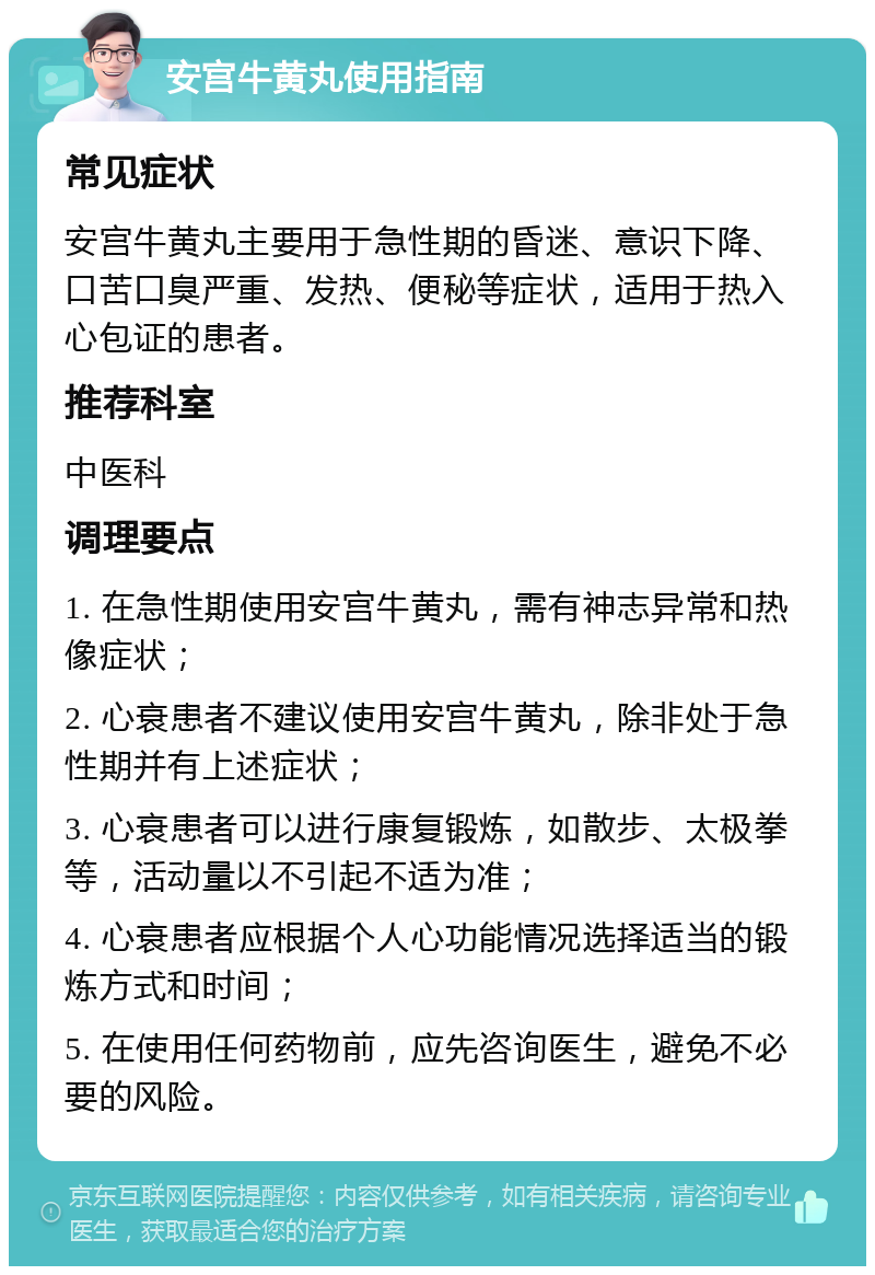 安宫牛黄丸使用指南 常见症状 安宫牛黄丸主要用于急性期的昏迷、意识下降、口苦口臭严重、发热、便秘等症状，适用于热入心包证的患者。 推荐科室 中医科 调理要点 1. 在急性期使用安宫牛黄丸，需有神志异常和热像症状； 2. 心衰患者不建议使用安宫牛黄丸，除非处于急性期并有上述症状； 3. 心衰患者可以进行康复锻炼，如散步、太极拳等，活动量以不引起不适为准； 4. 心衰患者应根据个人心功能情况选择适当的锻炼方式和时间； 5. 在使用任何药物前，应先咨询医生，避免不必要的风险。