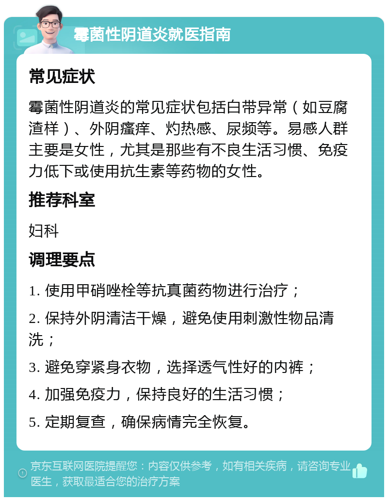 霉菌性阴道炎就医指南 常见症状 霉菌性阴道炎的常见症状包括白带异常（如豆腐渣样）、外阴瘙痒、灼热感、尿频等。易感人群主要是女性，尤其是那些有不良生活习惯、免疫力低下或使用抗生素等药物的女性。 推荐科室 妇科 调理要点 1. 使用甲硝唑栓等抗真菌药物进行治疗； 2. 保持外阴清洁干燥，避免使用刺激性物品清洗； 3. 避免穿紧身衣物，选择透气性好的内裤； 4. 加强免疫力，保持良好的生活习惯； 5. 定期复查，确保病情完全恢复。