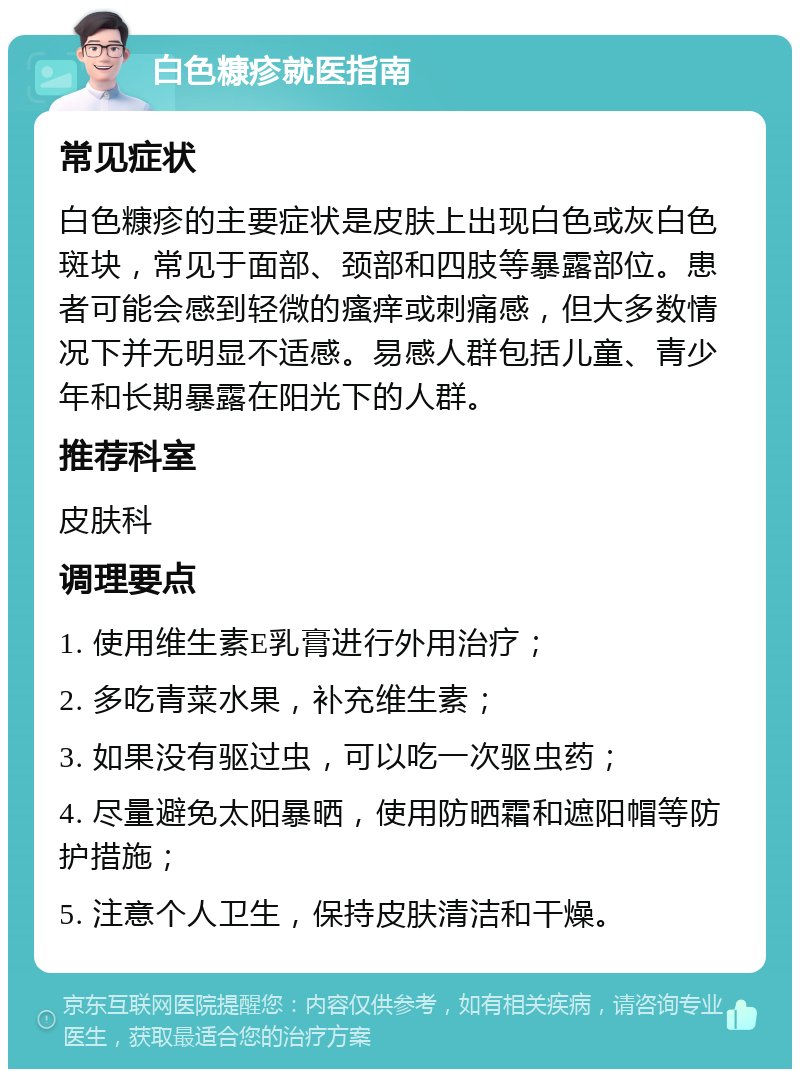 白色糠疹就医指南 常见症状 白色糠疹的主要症状是皮肤上出现白色或灰白色斑块，常见于面部、颈部和四肢等暴露部位。患者可能会感到轻微的瘙痒或刺痛感，但大多数情况下并无明显不适感。易感人群包括儿童、青少年和长期暴露在阳光下的人群。 推荐科室 皮肤科 调理要点 1. 使用维生素E乳膏进行外用治疗； 2. 多吃青菜水果，补充维生素； 3. 如果没有驱过虫，可以吃一次驱虫药； 4. 尽量避免太阳暴晒，使用防晒霜和遮阳帽等防护措施； 5. 注意个人卫生，保持皮肤清洁和干燥。