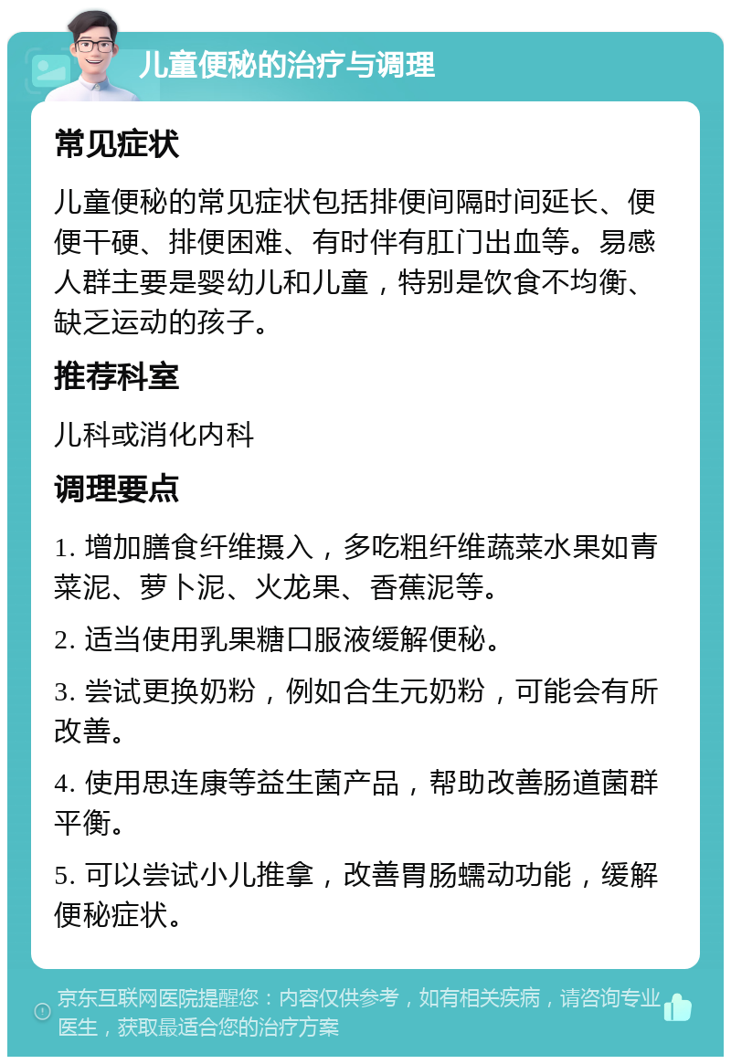 儿童便秘的治疗与调理 常见症状 儿童便秘的常见症状包括排便间隔时间延长、便便干硬、排便困难、有时伴有肛门出血等。易感人群主要是婴幼儿和儿童，特别是饮食不均衡、缺乏运动的孩子。 推荐科室 儿科或消化内科 调理要点 1. 增加膳食纤维摄入，多吃粗纤维蔬菜水果如青菜泥、萝卜泥、火龙果、香蕉泥等。 2. 适当使用乳果糖口服液缓解便秘。 3. 尝试更换奶粉，例如合生元奶粉，可能会有所改善。 4. 使用思连康等益生菌产品，帮助改善肠道菌群平衡。 5. 可以尝试小儿推拿，改善胃肠蠕动功能，缓解便秘症状。