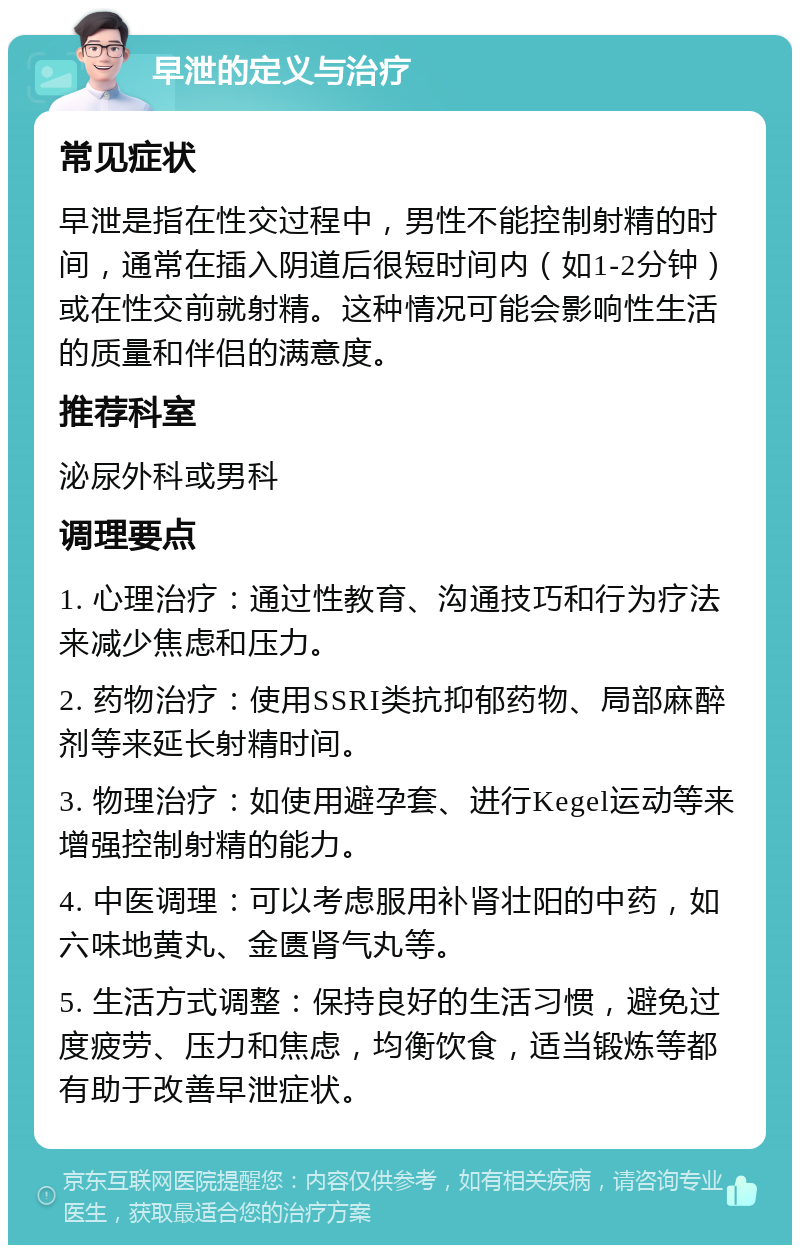 早泄的定义与治疗 常见症状 早泄是指在性交过程中，男性不能控制射精的时间，通常在插入阴道后很短时间内（如1-2分钟）或在性交前就射精。这种情况可能会影响性生活的质量和伴侣的满意度。 推荐科室 泌尿外科或男科 调理要点 1. 心理治疗：通过性教育、沟通技巧和行为疗法来减少焦虑和压力。 2. 药物治疗：使用SSRI类抗抑郁药物、局部麻醉剂等来延长射精时间。 3. 物理治疗：如使用避孕套、进行Kegel运动等来增强控制射精的能力。 4. 中医调理：可以考虑服用补肾壮阳的中药，如六味地黄丸、金匮肾气丸等。 5. 生活方式调整：保持良好的生活习惯，避免过度疲劳、压力和焦虑，均衡饮食，适当锻炼等都有助于改善早泄症状。