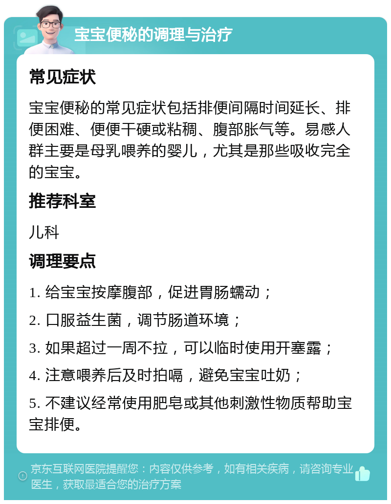 宝宝便秘的调理与治疗 常见症状 宝宝便秘的常见症状包括排便间隔时间延长、排便困难、便便干硬或粘稠、腹部胀气等。易感人群主要是母乳喂养的婴儿，尤其是那些吸收完全的宝宝。 推荐科室 儿科 调理要点 1. 给宝宝按摩腹部，促进胃肠蠕动； 2. 口服益生菌，调节肠道环境； 3. 如果超过一周不拉，可以临时使用开塞露； 4. 注意喂养后及时拍嗝，避免宝宝吐奶； 5. 不建议经常使用肥皂或其他刺激性物质帮助宝宝排便。