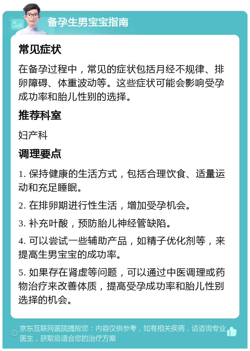 备孕生男宝宝指南 常见症状 在备孕过程中，常见的症状包括月经不规律、排卵障碍、体重波动等。这些症状可能会影响受孕成功率和胎儿性别的选择。 推荐科室 妇产科 调理要点 1. 保持健康的生活方式，包括合理饮食、适量运动和充足睡眠。 2. 在排卵期进行性生活，增加受孕机会。 3. 补充叶酸，预防胎儿神经管缺陷。 4. 可以尝试一些辅助产品，如精子优化剂等，来提高生男宝宝的成功率。 5. 如果存在肾虚等问题，可以通过中医调理或药物治疗来改善体质，提高受孕成功率和胎儿性别选择的机会。