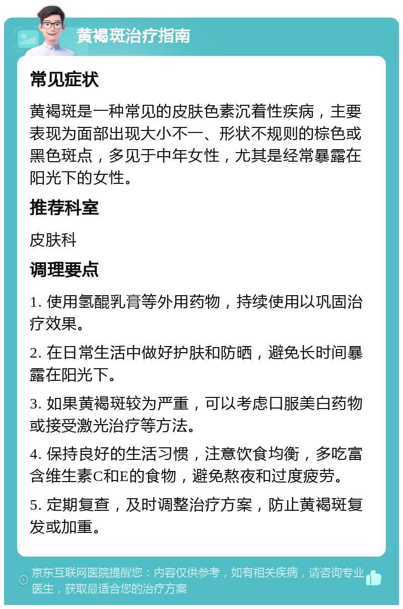 黄褐斑治疗指南 常见症状 黄褐斑是一种常见的皮肤色素沉着性疾病，主要表现为面部出现大小不一、形状不规则的棕色或黑色斑点，多见于中年女性，尤其是经常暴露在阳光下的女性。 推荐科室 皮肤科 调理要点 1. 使用氢醌乳膏等外用药物，持续使用以巩固治疗效果。 2. 在日常生活中做好护肤和防晒，避免长时间暴露在阳光下。 3. 如果黄褐斑较为严重，可以考虑口服美白药物或接受激光治疗等方法。 4. 保持良好的生活习惯，注意饮食均衡，多吃富含维生素C和E的食物，避免熬夜和过度疲劳。 5. 定期复查，及时调整治疗方案，防止黄褐斑复发或加重。