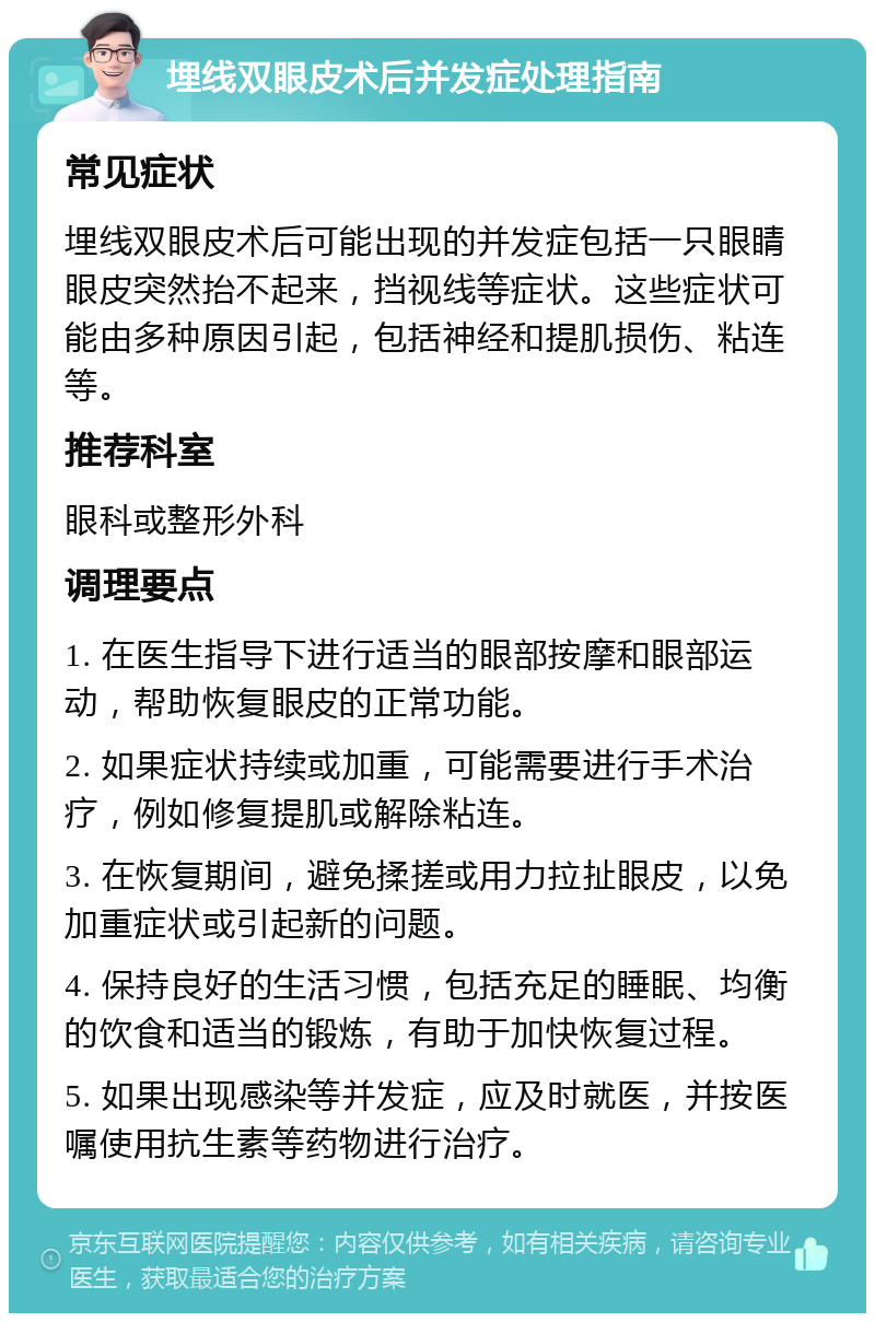 埋线双眼皮术后并发症处理指南 常见症状 埋线双眼皮术后可能出现的并发症包括一只眼睛眼皮突然抬不起来，挡视线等症状。这些症状可能由多种原因引起，包括神经和提肌损伤、粘连等。 推荐科室 眼科或整形外科 调理要点 1. 在医生指导下进行适当的眼部按摩和眼部运动，帮助恢复眼皮的正常功能。 2. 如果症状持续或加重，可能需要进行手术治疗，例如修复提肌或解除粘连。 3. 在恢复期间，避免揉搓或用力拉扯眼皮，以免加重症状或引起新的问题。 4. 保持良好的生活习惯，包括充足的睡眠、均衡的饮食和适当的锻炼，有助于加快恢复过程。 5. 如果出现感染等并发症，应及时就医，并按医嘱使用抗生素等药物进行治疗。