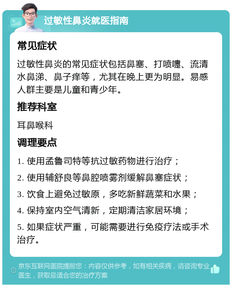 过敏性鼻炎就医指南 常见症状 过敏性鼻炎的常见症状包括鼻塞、打喷嚏、流清水鼻涕、鼻子痒等，尤其在晚上更为明显。易感人群主要是儿童和青少年。 推荐科室 耳鼻喉科 调理要点 1. 使用孟鲁司特等抗过敏药物进行治疗； 2. 使用辅舒良等鼻腔喷雾剂缓解鼻塞症状； 3. 饮食上避免过敏原，多吃新鲜蔬菜和水果； 4. 保持室内空气清新，定期清洁家居环境； 5. 如果症状严重，可能需要进行免疫疗法或手术治疗。