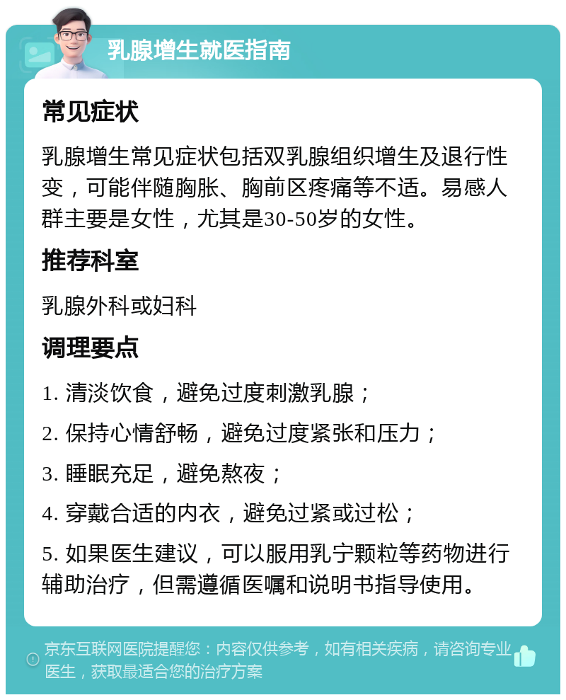 乳腺增生就医指南 常见症状 乳腺增生常见症状包括双乳腺组织增生及退行性变，可能伴随胸胀、胸前区疼痛等不适。易感人群主要是女性，尤其是30-50岁的女性。 推荐科室 乳腺外科或妇科 调理要点 1. 清淡饮食，避免过度刺激乳腺； 2. 保持心情舒畅，避免过度紧张和压力； 3. 睡眠充足，避免熬夜； 4. 穿戴合适的内衣，避免过紧或过松； 5. 如果医生建议，可以服用乳宁颗粒等药物进行辅助治疗，但需遵循医嘱和说明书指导使用。