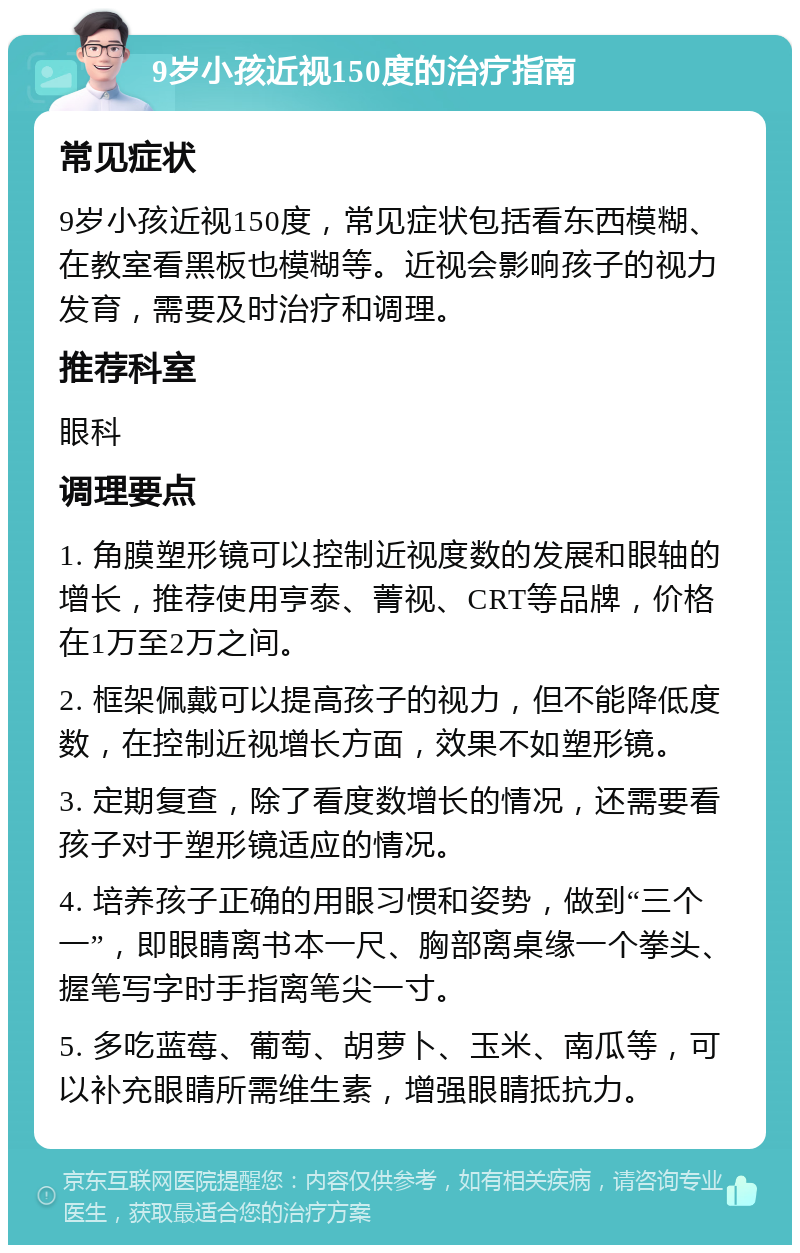 9岁小孩近视150度的治疗指南 常见症状 9岁小孩近视150度，常见症状包括看东西模糊、在教室看黑板也模糊等。近视会影响孩子的视力发育，需要及时治疗和调理。 推荐科室 眼科 调理要点 1. 角膜塑形镜可以控制近视度数的发展和眼轴的增长，推荐使用亨泰、菁视、CRT等品牌，价格在1万至2万之间。 2. 框架佩戴可以提高孩子的视力，但不能降低度数，在控制近视增长方面，效果不如塑形镜。 3. 定期复查，除了看度数增长的情况，还需要看孩子对于塑形镜适应的情况。 4. 培养孩子正确的用眼习惯和姿势，做到“三个一”，即眼睛离书本一尺、胸部离桌缘一个拳头、握笔写字时手指离笔尖一寸。 5. 多吃蓝莓、葡萄、胡萝卜、玉米、南瓜等，可以补充眼睛所需维生素，增强眼睛抵抗力。