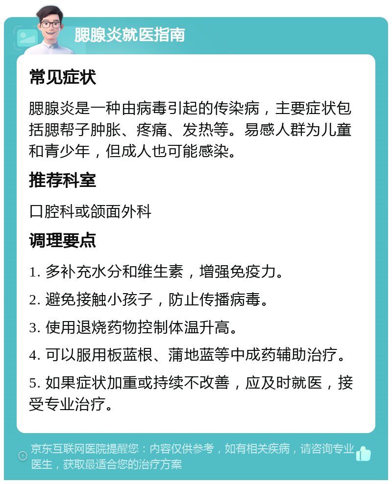 腮腺炎就医指南 常见症状 腮腺炎是一种由病毒引起的传染病，主要症状包括腮帮子肿胀、疼痛、发热等。易感人群为儿童和青少年，但成人也可能感染。 推荐科室 口腔科或颌面外科 调理要点 1. 多补充水分和维生素，增强免疫力。 2. 避免接触小孩子，防止传播病毒。 3. 使用退烧药物控制体温升高。 4. 可以服用板蓝根、蒲地蓝等中成药辅助治疗。 5. 如果症状加重或持续不改善，应及时就医，接受专业治疗。