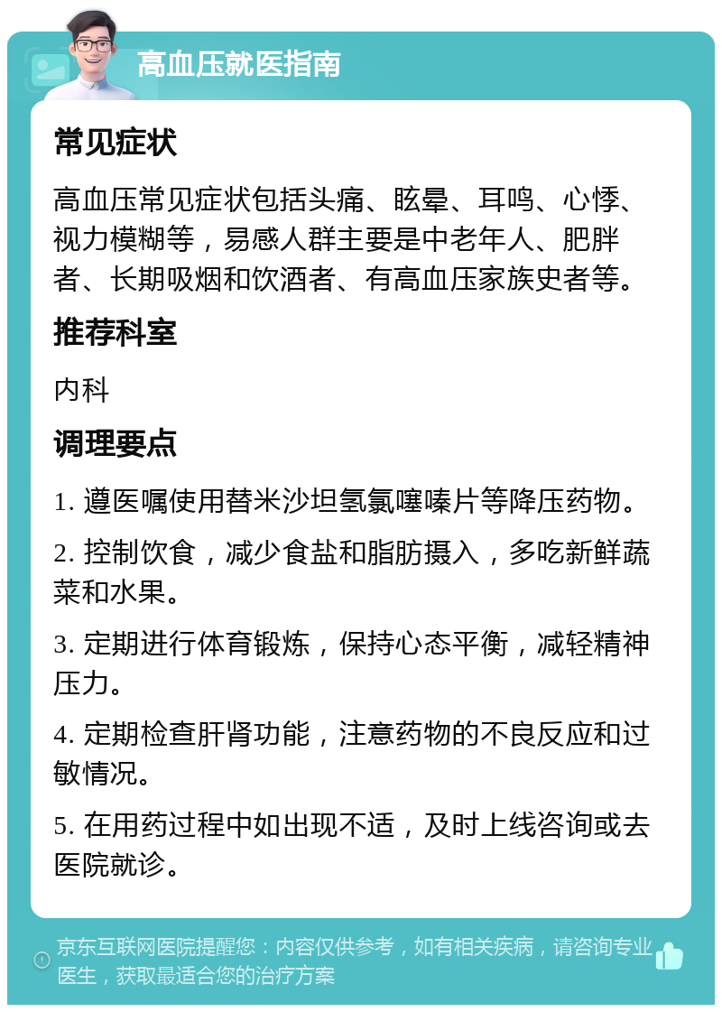 高血压就医指南 常见症状 高血压常见症状包括头痛、眩晕、耳鸣、心悸、视力模糊等，易感人群主要是中老年人、肥胖者、长期吸烟和饮酒者、有高血压家族史者等。 推荐科室 内科 调理要点 1. 遵医嘱使用替米沙坦氢氯噻嗪片等降压药物。 2. 控制饮食，减少食盐和脂肪摄入，多吃新鲜蔬菜和水果。 3. 定期进行体育锻炼，保持心态平衡，减轻精神压力。 4. 定期检查肝肾功能，注意药物的不良反应和过敏情况。 5. 在用药过程中如出现不适，及时上线咨询或去医院就诊。