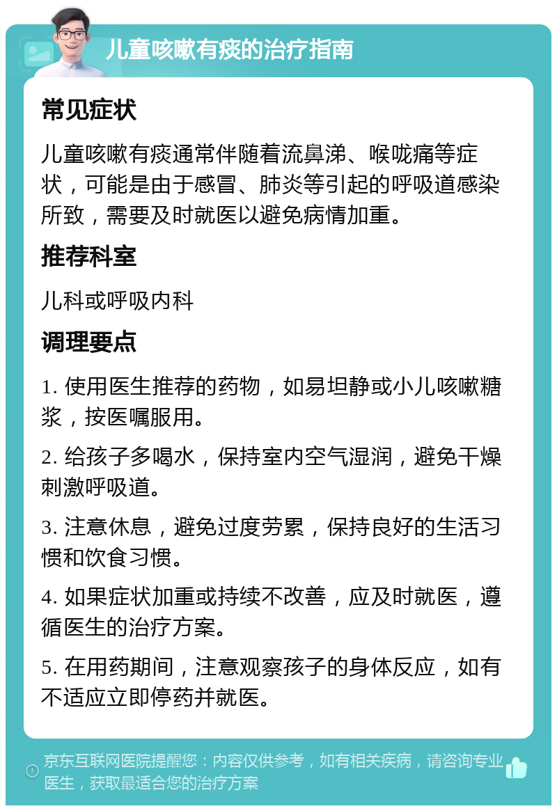 儿童咳嗽有痰的治疗指南 常见症状 儿童咳嗽有痰通常伴随着流鼻涕、喉咙痛等症状，可能是由于感冒、肺炎等引起的呼吸道感染所致，需要及时就医以避免病情加重。 推荐科室 儿科或呼吸内科 调理要点 1. 使用医生推荐的药物，如易坦静或小儿咳嗽糖浆，按医嘱服用。 2. 给孩子多喝水，保持室内空气湿润，避免干燥刺激呼吸道。 3. 注意休息，避免过度劳累，保持良好的生活习惯和饮食习惯。 4. 如果症状加重或持续不改善，应及时就医，遵循医生的治疗方案。 5. 在用药期间，注意观察孩子的身体反应，如有不适应立即停药并就医。