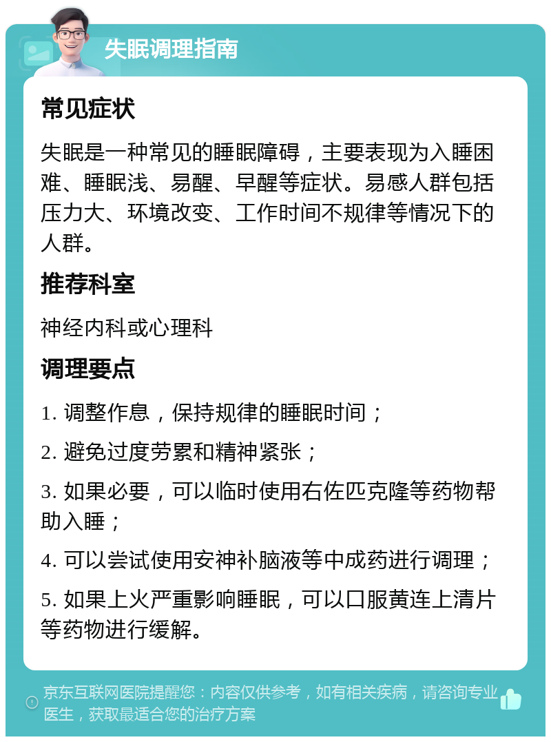 失眠调理指南 常见症状 失眠是一种常见的睡眠障碍，主要表现为入睡困难、睡眠浅、易醒、早醒等症状。易感人群包括压力大、环境改变、工作时间不规律等情况下的人群。 推荐科室 神经内科或心理科 调理要点 1. 调整作息，保持规律的睡眠时间； 2. 避免过度劳累和精神紧张； 3. 如果必要，可以临时使用右佐匹克隆等药物帮助入睡； 4. 可以尝试使用安神补脑液等中成药进行调理； 5. 如果上火严重影响睡眠，可以口服黄连上清片等药物进行缓解。