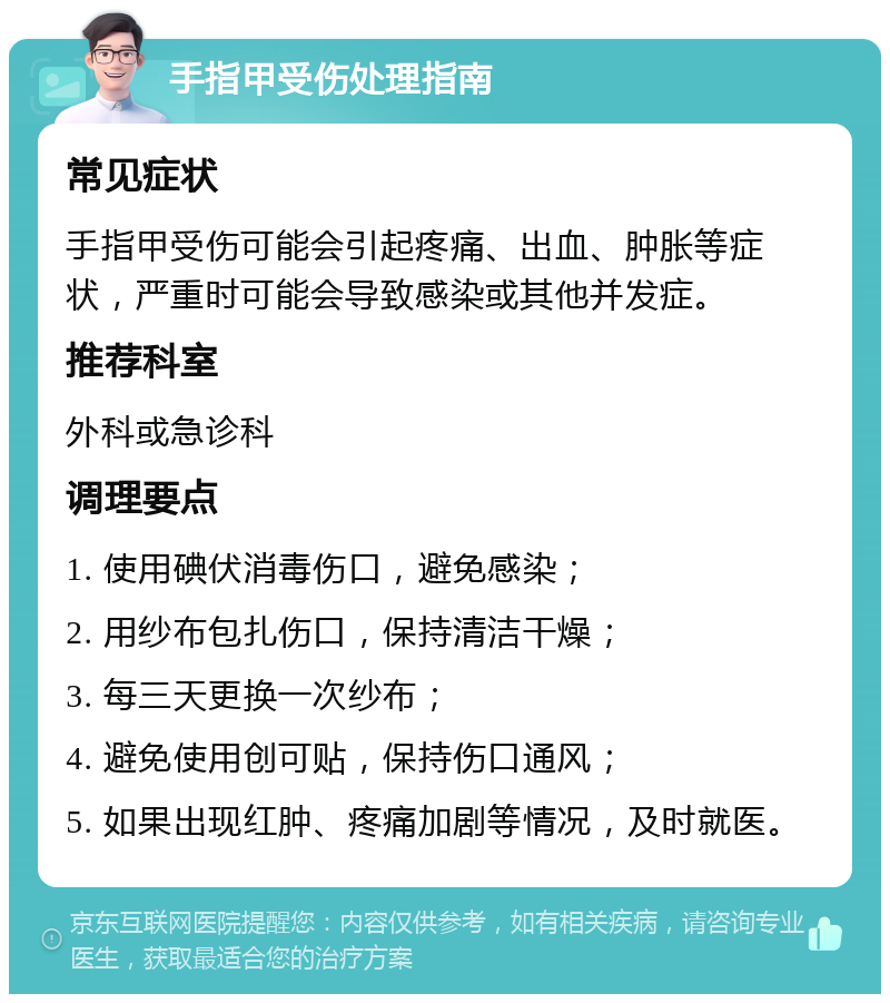 手指甲受伤处理指南 常见症状 手指甲受伤可能会引起疼痛、出血、肿胀等症状，严重时可能会导致感染或其他并发症。 推荐科室 外科或急诊科 调理要点 1. 使用碘伏消毒伤口，避免感染； 2. 用纱布包扎伤口，保持清洁干燥； 3. 每三天更换一次纱布； 4. 避免使用创可贴，保持伤口通风； 5. 如果出现红肿、疼痛加剧等情况，及时就医。