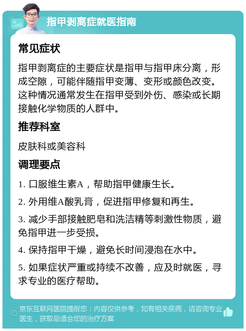 指甲剥离症就医指南 常见症状 指甲剥离症的主要症状是指甲与指甲床分离，形成空隙，可能伴随指甲变薄、变形或颜色改变。这种情况通常发生在指甲受到外伤、感染或长期接触化学物质的人群中。 推荐科室 皮肤科或美容科 调理要点 1. 口服维生素A，帮助指甲健康生长。 2. 外用维A酸乳膏，促进指甲修复和再生。 3. 减少手部接触肥皂和洗洁精等刺激性物质，避免指甲进一步受损。 4. 保持指甲干燥，避免长时间浸泡在水中。 5. 如果症状严重或持续不改善，应及时就医，寻求专业的医疗帮助。