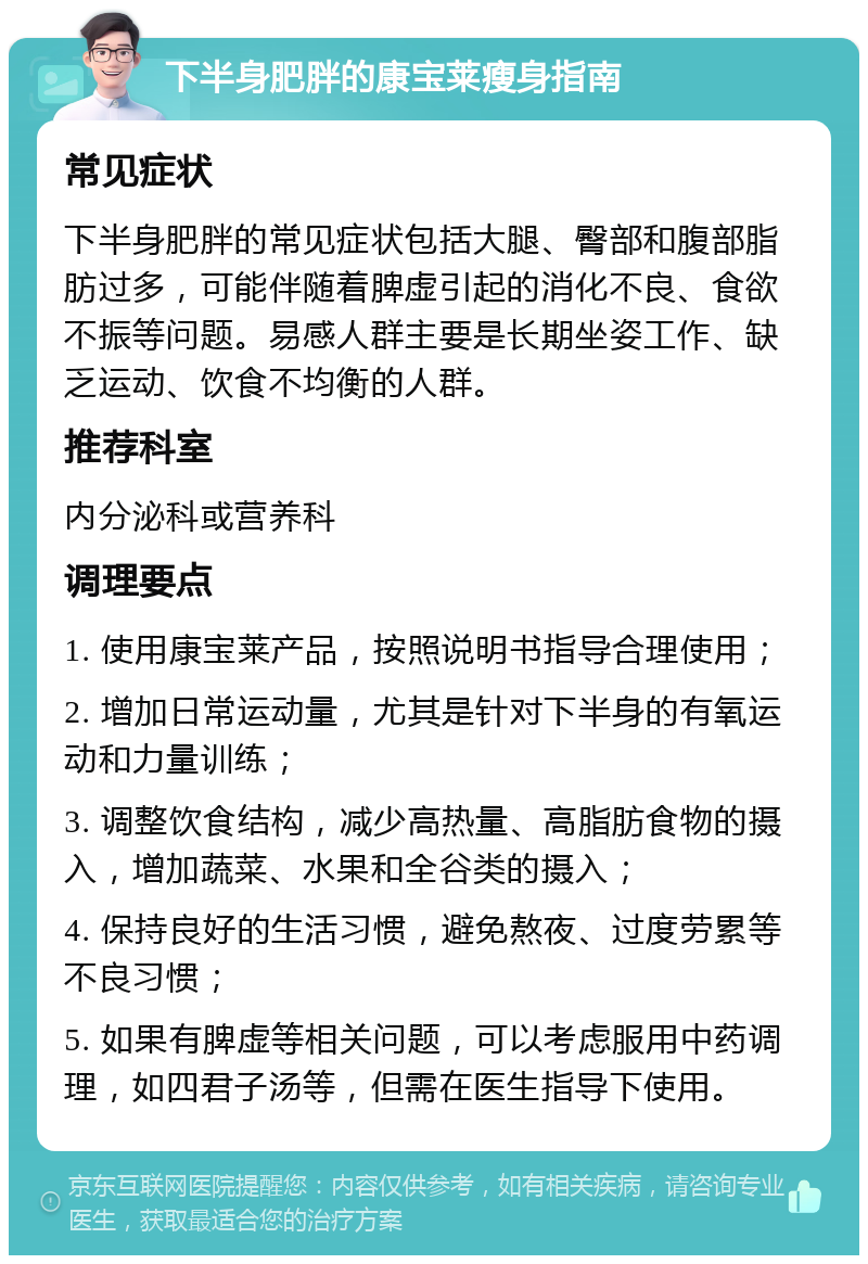 下半身肥胖的康宝莱瘦身指南 常见症状 下半身肥胖的常见症状包括大腿、臀部和腹部脂肪过多，可能伴随着脾虚引起的消化不良、食欲不振等问题。易感人群主要是长期坐姿工作、缺乏运动、饮食不均衡的人群。 推荐科室 内分泌科或营养科 调理要点 1. 使用康宝莱产品，按照说明书指导合理使用； 2. 增加日常运动量，尤其是针对下半身的有氧运动和力量训练； 3. 调整饮食结构，减少高热量、高脂肪食物的摄入，增加蔬菜、水果和全谷类的摄入； 4. 保持良好的生活习惯，避免熬夜、过度劳累等不良习惯； 5. 如果有脾虚等相关问题，可以考虑服用中药调理，如四君子汤等，但需在医生指导下使用。