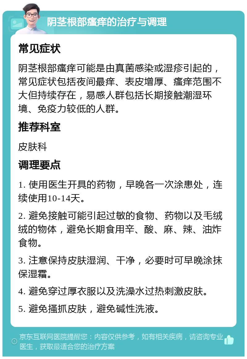 阴茎根部瘙痒的治疗与调理 常见症状 阴茎根部瘙痒可能是由真菌感染或湿疹引起的，常见症状包括夜间最痒、表皮增厚、瘙痒范围不大但持续存在，易感人群包括长期接触潮湿环境、免疫力较低的人群。 推荐科室 皮肤科 调理要点 1. 使用医生开具的药物，早晚各一次涂患处，连续使用10-14天。 2. 避免接触可能引起过敏的食物、药物以及毛绒绒的物体，避免长期食用辛、酸、麻、辣、油炸食物。 3. 注意保持皮肤湿润、干净，必要时可早晚涂抹保湿霜。 4. 避免穿过厚衣服以及洗澡水过热刺激皮肤。 5. 避免搔抓皮肤，避免碱性洗液。