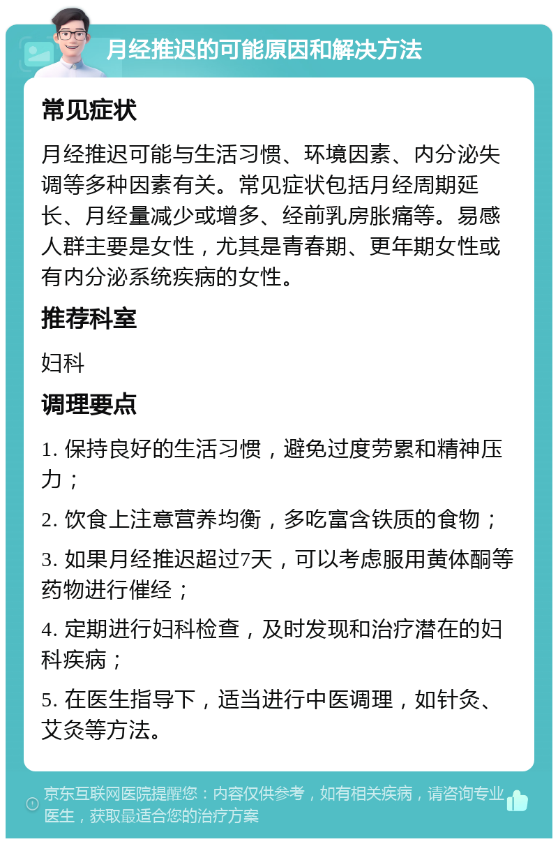 月经推迟的可能原因和解决方法 常见症状 月经推迟可能与生活习惯、环境因素、内分泌失调等多种因素有关。常见症状包括月经周期延长、月经量减少或增多、经前乳房胀痛等。易感人群主要是女性，尤其是青春期、更年期女性或有内分泌系统疾病的女性。 推荐科室 妇科 调理要点 1. 保持良好的生活习惯，避免过度劳累和精神压力； 2. 饮食上注意营养均衡，多吃富含铁质的食物； 3. 如果月经推迟超过7天，可以考虑服用黄体酮等药物进行催经； 4. 定期进行妇科检查，及时发现和治疗潜在的妇科疾病； 5. 在医生指导下，适当进行中医调理，如针灸、艾灸等方法。