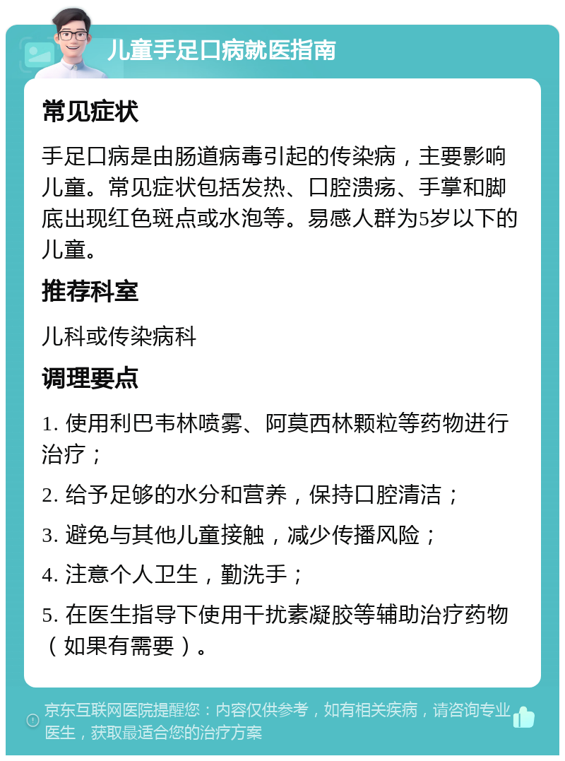 儿童手足口病就医指南 常见症状 手足口病是由肠道病毒引起的传染病，主要影响儿童。常见症状包括发热、口腔溃疡、手掌和脚底出现红色斑点或水泡等。易感人群为5岁以下的儿童。 推荐科室 儿科或传染病科 调理要点 1. 使用利巴韦林喷雾、阿莫西林颗粒等药物进行治疗； 2. 给予足够的水分和营养，保持口腔清洁； 3. 避免与其他儿童接触，减少传播风险； 4. 注意个人卫生，勤洗手； 5. 在医生指导下使用干扰素凝胶等辅助治疗药物（如果有需要）。