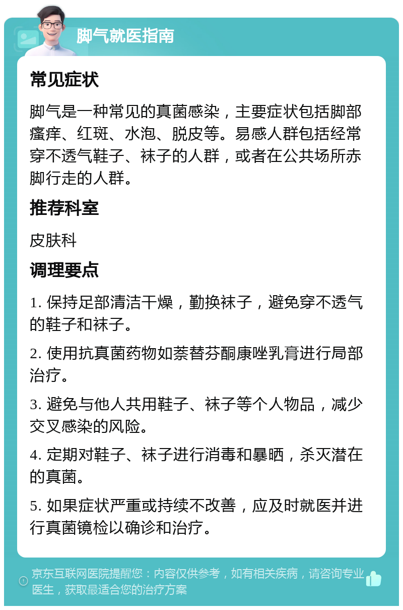 脚气就医指南 常见症状 脚气是一种常见的真菌感染，主要症状包括脚部瘙痒、红斑、水泡、脱皮等。易感人群包括经常穿不透气鞋子、袜子的人群，或者在公共场所赤脚行走的人群。 推荐科室 皮肤科 调理要点 1. 保持足部清洁干燥，勤换袜子，避免穿不透气的鞋子和袜子。 2. 使用抗真菌药物如萘替芬酮康唑乳膏进行局部治疗。 3. 避免与他人共用鞋子、袜子等个人物品，减少交叉感染的风险。 4. 定期对鞋子、袜子进行消毒和暴晒，杀灭潜在的真菌。 5. 如果症状严重或持续不改善，应及时就医并进行真菌镜检以确诊和治疗。