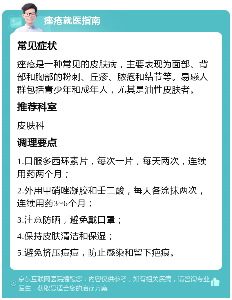 痤疮就医指南 常见症状 痤疮是一种常见的皮肤病，主要表现为面部、背部和胸部的粉刺、丘疹、脓疱和结节等。易感人群包括青少年和成年人，尤其是油性皮肤者。 推荐科室 皮肤科 调理要点 1.口服多西环素片，每次一片，每天两次，连续用药两个月； 2.外用甲硝唑凝胶和壬二酸，每天各涂抹两次，连续用药3~6个月； 3.注意防晒，避免戴口罩； 4.保持皮肤清洁和保湿； 5.避免挤压痘痘，防止感染和留下疤痕。