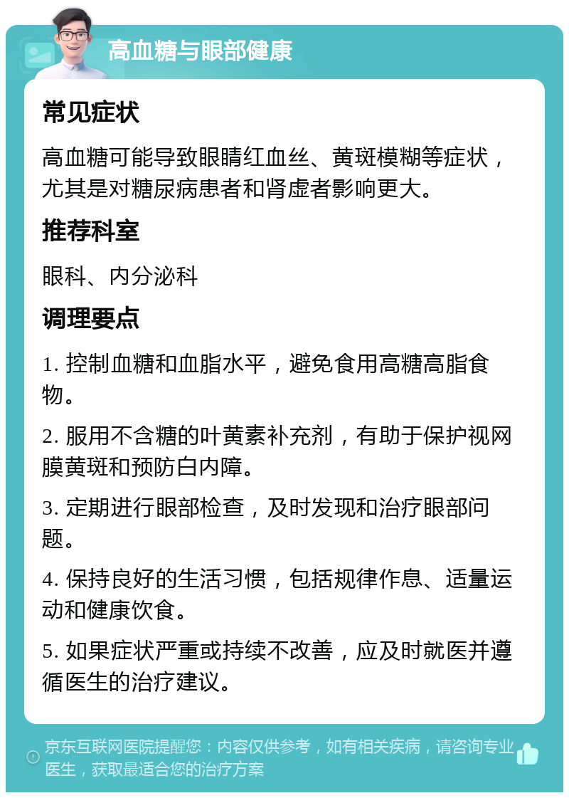 高血糖与眼部健康 常见症状 高血糖可能导致眼睛红血丝、黄斑模糊等症状，尤其是对糖尿病患者和肾虚者影响更大。 推荐科室 眼科、内分泌科 调理要点 1. 控制血糖和血脂水平，避免食用高糖高脂食物。 2. 服用不含糖的叶黄素补充剂，有助于保护视网膜黄斑和预防白内障。 3. 定期进行眼部检查，及时发现和治疗眼部问题。 4. 保持良好的生活习惯，包括规律作息、适量运动和健康饮食。 5. 如果症状严重或持续不改善，应及时就医并遵循医生的治疗建议。