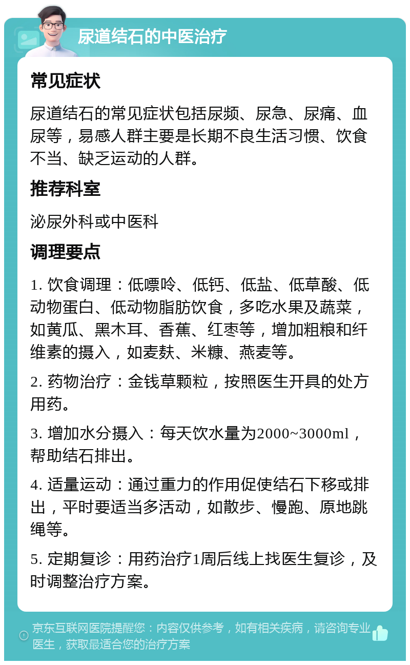 尿道结石的中医治疗 常见症状 尿道结石的常见症状包括尿频、尿急、尿痛、血尿等，易感人群主要是长期不良生活习惯、饮食不当、缺乏运动的人群。 推荐科室 泌尿外科或中医科 调理要点 1. 饮食调理：低嘌呤、低钙、低盐、低草酸、低动物蛋白、低动物脂肪饮食，多吃水果及蔬菜，如黄瓜、黑木耳、香蕉、红枣等，增加粗粮和纤维素的摄入，如麦麸、米糠、燕麦等。 2. 药物治疗：金钱草颗粒，按照医生开具的处方用药。 3. 增加水分摄入：每天饮水量为2000~3000ml，帮助结石排出。 4. 适量运动：通过重力的作用促使结石下移或排出，平时要适当多活动，如散步、慢跑、原地跳绳等。 5. 定期复诊：用药治疗1周后线上找医生复诊，及时调整治疗方案。