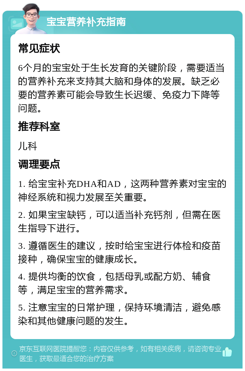 宝宝营养补充指南 常见症状 6个月的宝宝处于生长发育的关键阶段，需要适当的营养补充来支持其大脑和身体的发展。缺乏必要的营养素可能会导致生长迟缓、免疫力下降等问题。 推荐科室 儿科 调理要点 1. 给宝宝补充DHA和AD，这两种营养素对宝宝的神经系统和视力发展至关重要。 2. 如果宝宝缺钙，可以适当补充钙剂，但需在医生指导下进行。 3. 遵循医生的建议，按时给宝宝进行体检和疫苗接种，确保宝宝的健康成长。 4. 提供均衡的饮食，包括母乳或配方奶、辅食等，满足宝宝的营养需求。 5. 注意宝宝的日常护理，保持环境清洁，避免感染和其他健康问题的发生。