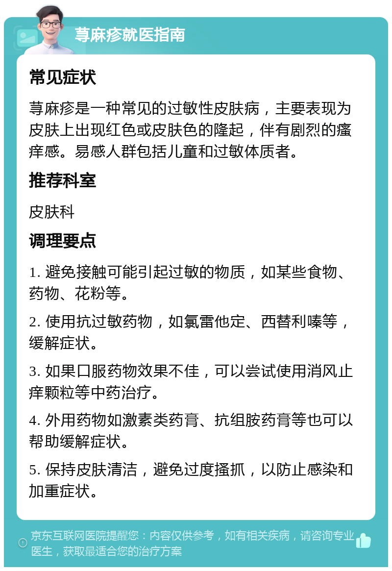 荨麻疹就医指南 常见症状 荨麻疹是一种常见的过敏性皮肤病，主要表现为皮肤上出现红色或皮肤色的隆起，伴有剧烈的瘙痒感。易感人群包括儿童和过敏体质者。 推荐科室 皮肤科 调理要点 1. 避免接触可能引起过敏的物质，如某些食物、药物、花粉等。 2. 使用抗过敏药物，如氯雷他定、西替利嗪等，缓解症状。 3. 如果口服药物效果不佳，可以尝试使用消风止痒颗粒等中药治疗。 4. 外用药物如激素类药膏、抗组胺药膏等也可以帮助缓解症状。 5. 保持皮肤清洁，避免过度搔抓，以防止感染和加重症状。