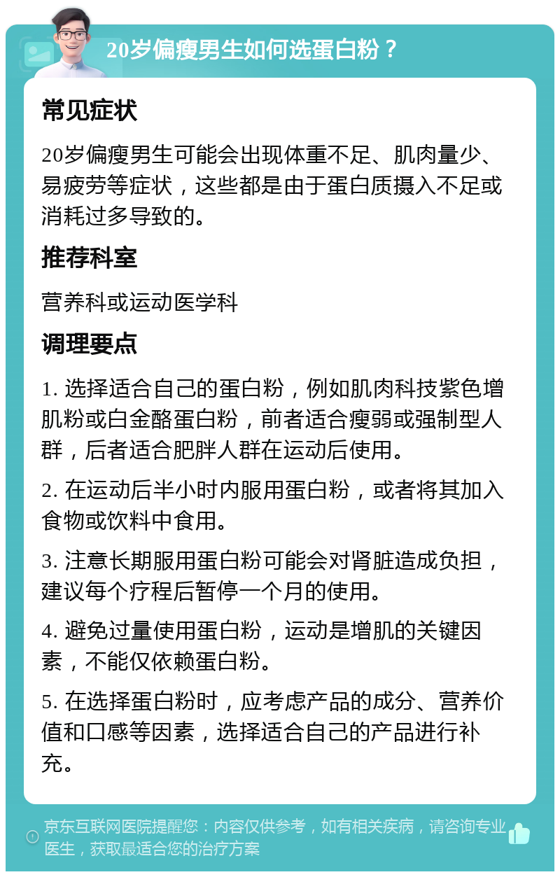 20岁偏瘦男生如何选蛋白粉？ 常见症状 20岁偏瘦男生可能会出现体重不足、肌肉量少、易疲劳等症状，这些都是由于蛋白质摄入不足或消耗过多导致的。 推荐科室 营养科或运动医学科 调理要点 1. 选择适合自己的蛋白粉，例如肌肉科技紫色增肌粉或白金酪蛋白粉，前者适合瘦弱或强制型人群，后者适合肥胖人群在运动后使用。 2. 在运动后半小时内服用蛋白粉，或者将其加入食物或饮料中食用。 3. 注意长期服用蛋白粉可能会对肾脏造成负担，建议每个疗程后暂停一个月的使用。 4. 避免过量使用蛋白粉，运动是增肌的关键因素，不能仅依赖蛋白粉。 5. 在选择蛋白粉时，应考虑产品的成分、营养价值和口感等因素，选择适合自己的产品进行补充。