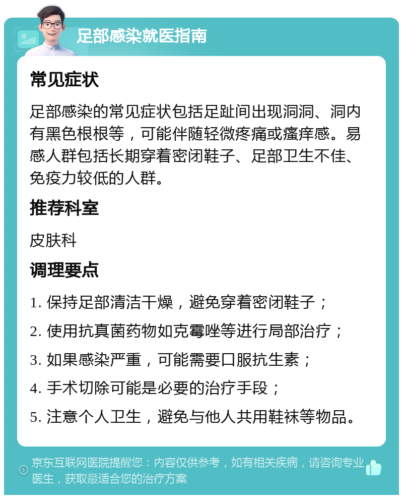 足部感染就医指南 常见症状 足部感染的常见症状包括足趾间出现洞洞、洞内有黑色根根等，可能伴随轻微疼痛或瘙痒感。易感人群包括长期穿着密闭鞋子、足部卫生不佳、免疫力较低的人群。 推荐科室 皮肤科 调理要点 1. 保持足部清洁干燥，避免穿着密闭鞋子； 2. 使用抗真菌药物如克霉唑等进行局部治疗； 3. 如果感染严重，可能需要口服抗生素； 4. 手术切除可能是必要的治疗手段； 5. 注意个人卫生，避免与他人共用鞋袜等物品。