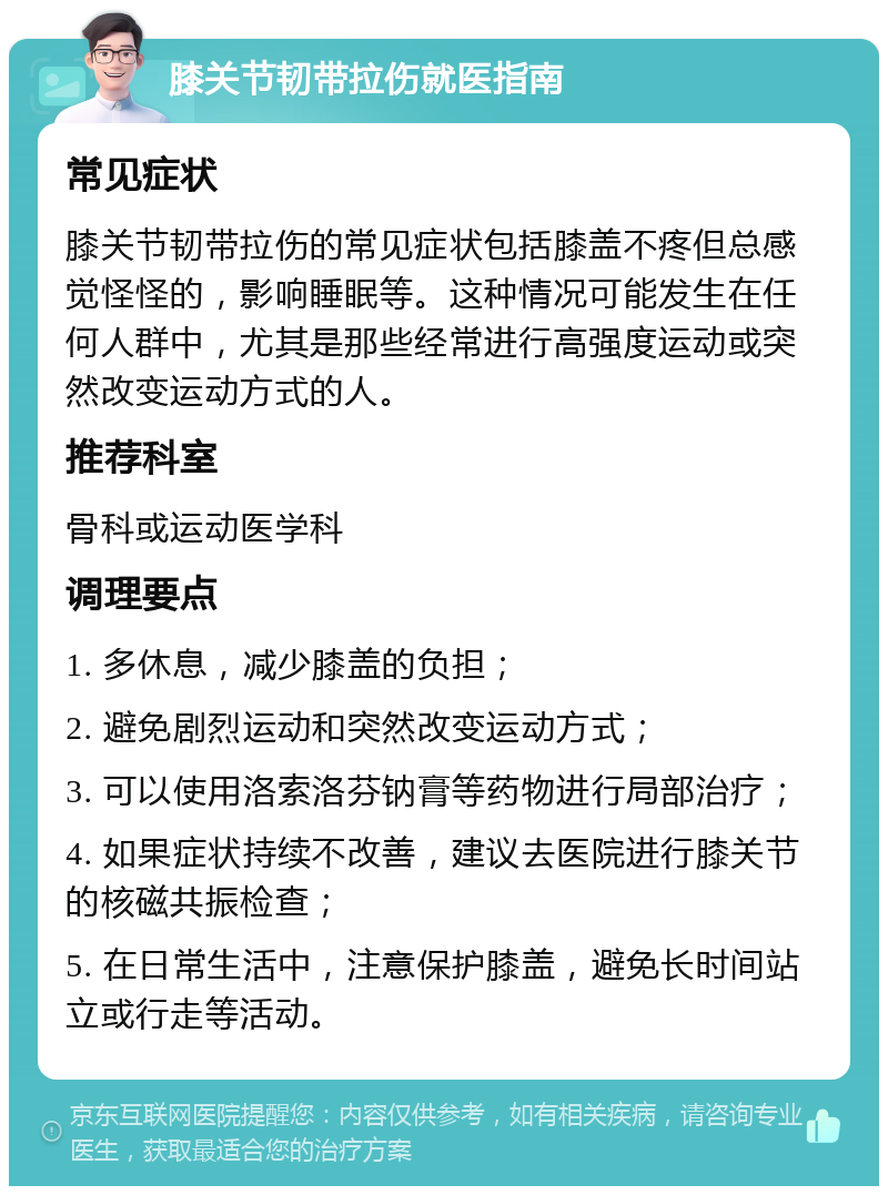 膝关节韧带拉伤就医指南 常见症状 膝关节韧带拉伤的常见症状包括膝盖不疼但总感觉怪怪的，影响睡眠等。这种情况可能发生在任何人群中，尤其是那些经常进行高强度运动或突然改变运动方式的人。 推荐科室 骨科或运动医学科 调理要点 1. 多休息，减少膝盖的负担； 2. 避免剧烈运动和突然改变运动方式； 3. 可以使用洛索洛芬钠膏等药物进行局部治疗； 4. 如果症状持续不改善，建议去医院进行膝关节的核磁共振检查； 5. 在日常生活中，注意保护膝盖，避免长时间站立或行走等活动。