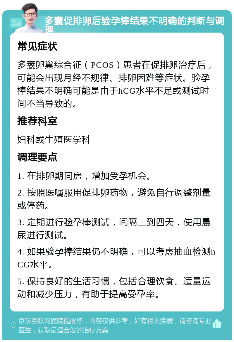 多囊促排卵后验孕棒结果不明确的判断与调理 常见症状 多囊卵巢综合征（PCOS）患者在促排卵治疗后，可能会出现月经不规律、排卵困难等症状。验孕棒结果不明确可能是由于hCG水平不足或测试时间不当导致的。 推荐科室 妇科或生殖医学科 调理要点 1. 在排卵期同房，增加受孕机会。 2. 按照医嘱服用促排卵药物，避免自行调整剂量或停药。 3. 定期进行验孕棒测试，间隔三到四天，使用晨尿进行测试。 4. 如果验孕棒结果仍不明确，可以考虑抽血检测hCG水平。 5. 保持良好的生活习惯，包括合理饮食、适量运动和减少压力，有助于提高受孕率。