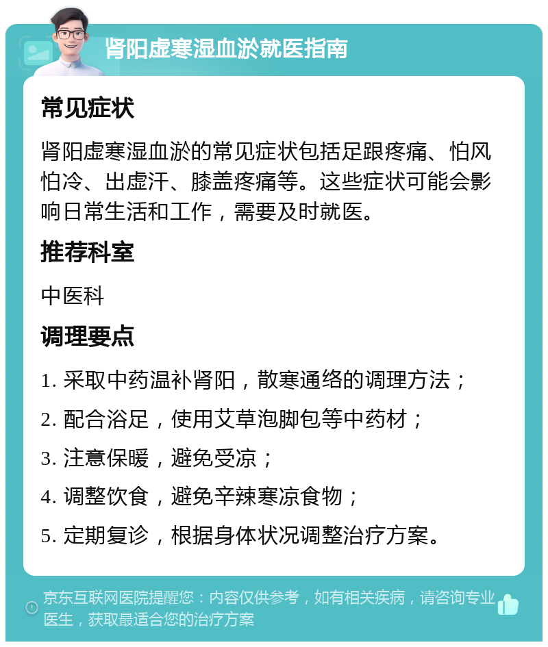 肾阳虚寒湿血淤就医指南 常见症状 肾阳虚寒湿血淤的常见症状包括足跟疼痛、怕风怕冷、出虚汗、膝盖疼痛等。这些症状可能会影响日常生活和工作，需要及时就医。 推荐科室 中医科 调理要点 1. 采取中药温补肾阳，散寒通络的调理方法； 2. 配合浴足，使用艾草泡脚包等中药材； 3. 注意保暖，避免受凉； 4. 调整饮食，避免辛辣寒凉食物； 5. 定期复诊，根据身体状况调整治疗方案。