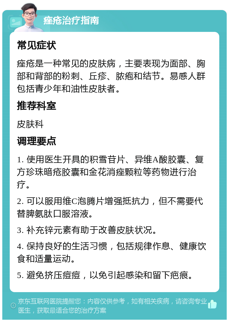 痤疮治疗指南 常见症状 痤疮是一种常见的皮肤病，主要表现为面部、胸部和背部的粉刺、丘疹、脓疱和结节。易感人群包括青少年和油性皮肤者。 推荐科室 皮肤科 调理要点 1. 使用医生开具的积雪苷片、异维A酸胶囊、复方珍珠暗疮胶囊和金花消痤颗粒等药物进行治疗。 2. 可以服用维C泡腾片增强抵抗力，但不需要代替脾氨肽口服溶液。 3. 补充锌元素有助于改善皮肤状况。 4. 保持良好的生活习惯，包括规律作息、健康饮食和适量运动。 5. 避免挤压痘痘，以免引起感染和留下疤痕。