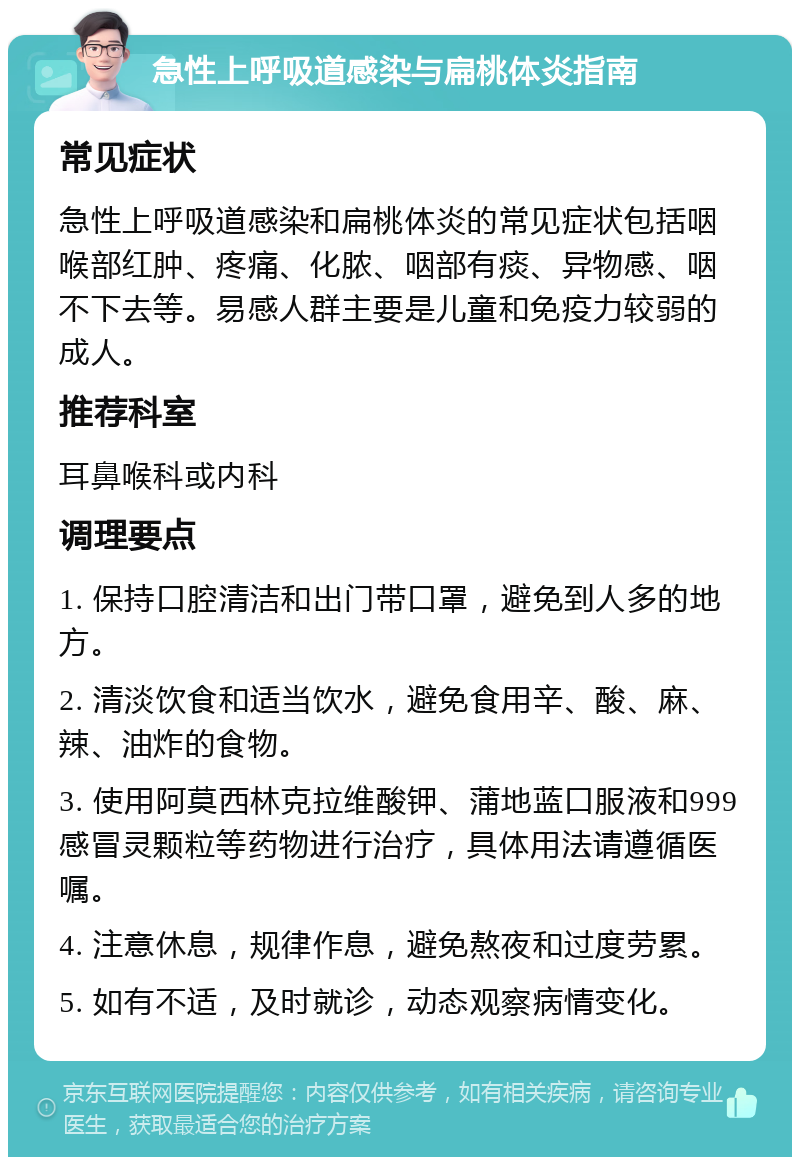 急性上呼吸道感染与扁桃体炎指南 常见症状 急性上呼吸道感染和扁桃体炎的常见症状包括咽喉部红肿、疼痛、化脓、咽部有痰、异物感、咽不下去等。易感人群主要是儿童和免疫力较弱的成人。 推荐科室 耳鼻喉科或内科 调理要点 1. 保持口腔清洁和出门带口罩，避免到人多的地方。 2. 清淡饮食和适当饮水，避免食用辛、酸、麻、辣、油炸的食物。 3. 使用阿莫西林克拉维酸钾、蒲地蓝口服液和999感冒灵颗粒等药物进行治疗，具体用法请遵循医嘱。 4. 注意休息，规律作息，避免熬夜和过度劳累。 5. 如有不适，及时就诊，动态观察病情变化。