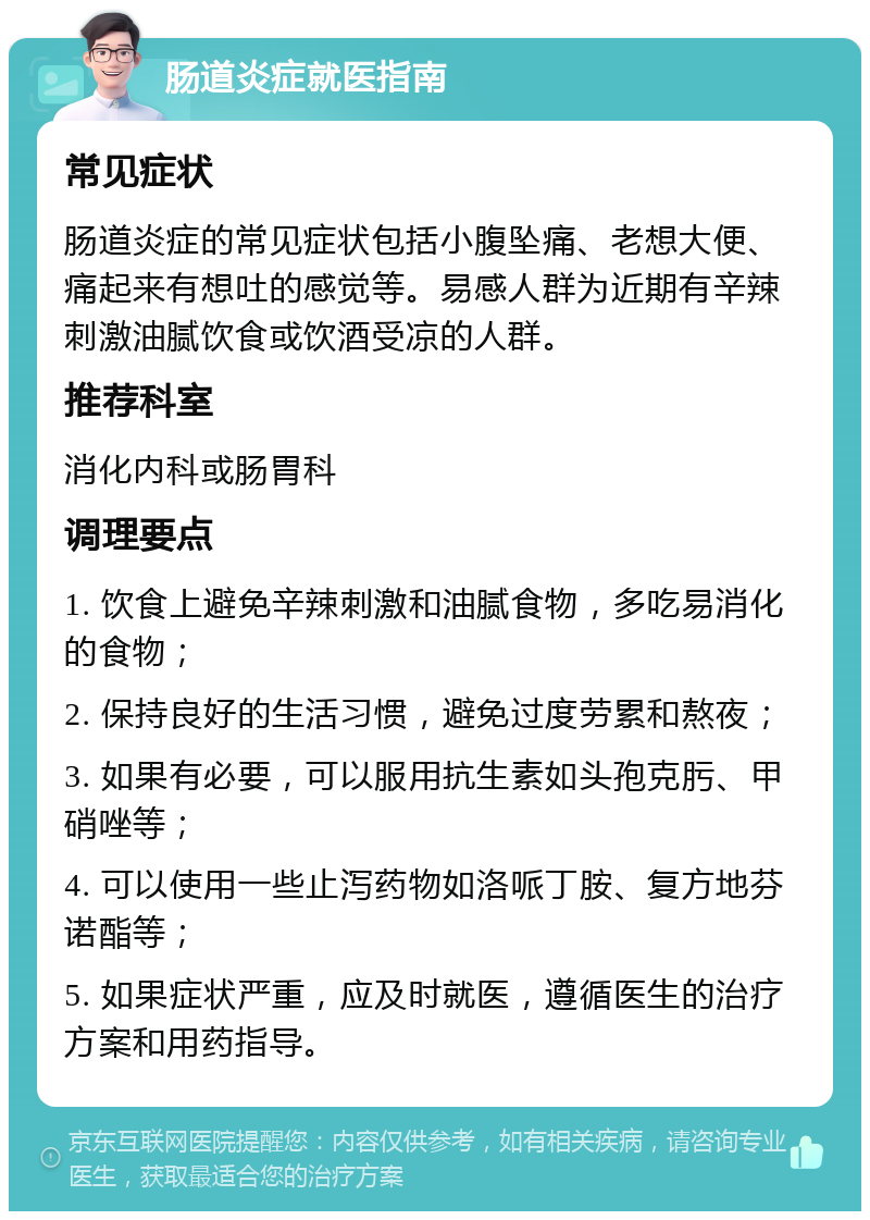 肠道炎症就医指南 常见症状 肠道炎症的常见症状包括小腹坠痛、老想大便、痛起来有想吐的感觉等。易感人群为近期有辛辣刺激油腻饮食或饮酒受凉的人群。 推荐科室 消化内科或肠胃科 调理要点 1. 饮食上避免辛辣刺激和油腻食物，多吃易消化的食物； 2. 保持良好的生活习惯，避免过度劳累和熬夜； 3. 如果有必要，可以服用抗生素如头孢克肟、甲硝唑等； 4. 可以使用一些止泻药物如洛哌丁胺、复方地芬诺酯等； 5. 如果症状严重，应及时就医，遵循医生的治疗方案和用药指导。