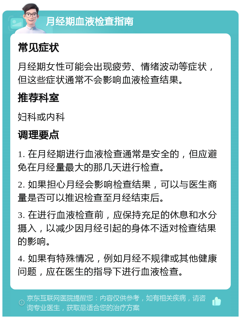 月经期血液检查指南 常见症状 月经期女性可能会出现疲劳、情绪波动等症状，但这些症状通常不会影响血液检查结果。 推荐科室 妇科或内科 调理要点 1. 在月经期进行血液检查通常是安全的，但应避免在月经量最大的那几天进行检查。 2. 如果担心月经会影响检查结果，可以与医生商量是否可以推迟检查至月经结束后。 3. 在进行血液检查前，应保持充足的休息和水分摄入，以减少因月经引起的身体不适对检查结果的影响。 4. 如果有特殊情况，例如月经不规律或其他健康问题，应在医生的指导下进行血液检查。