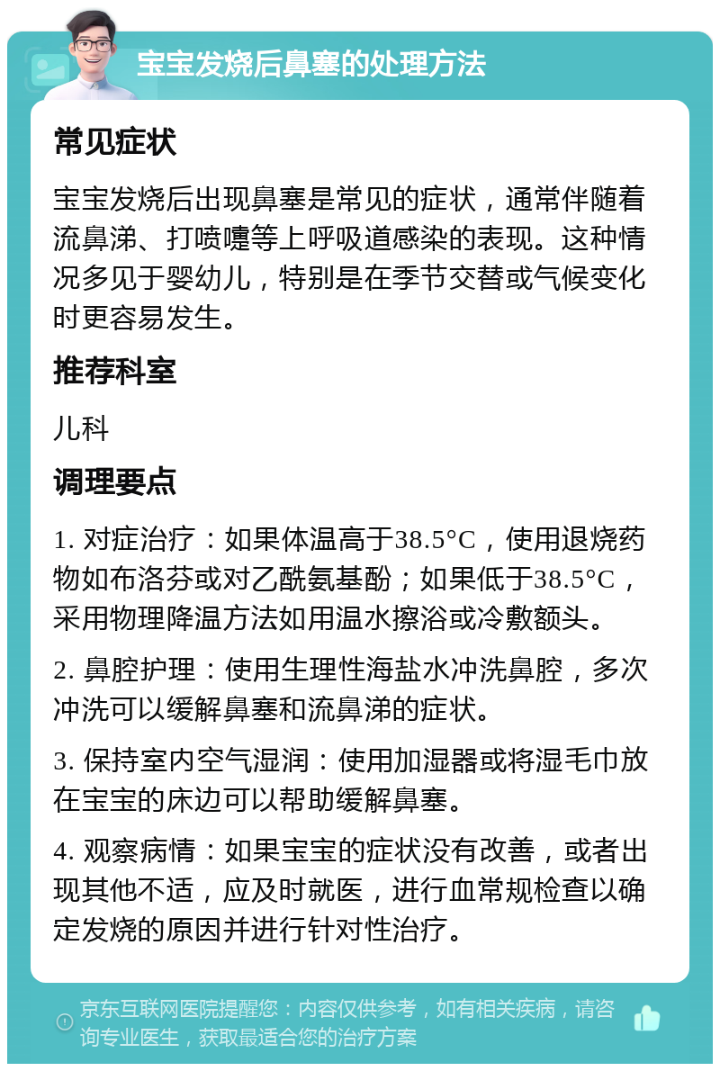 宝宝发烧后鼻塞的处理方法 常见症状 宝宝发烧后出现鼻塞是常见的症状，通常伴随着流鼻涕、打喷嚏等上呼吸道感染的表现。这种情况多见于婴幼儿，特别是在季节交替或气候变化时更容易发生。 推荐科室 儿科 调理要点 1. 对症治疗：如果体温高于38.5°C，使用退烧药物如布洛芬或对乙酰氨基酚；如果低于38.5°C，采用物理降温方法如用温水擦浴或冷敷额头。 2. 鼻腔护理：使用生理性海盐水冲洗鼻腔，多次冲洗可以缓解鼻塞和流鼻涕的症状。 3. 保持室内空气湿润：使用加湿器或将湿毛巾放在宝宝的床边可以帮助缓解鼻塞。 4. 观察病情：如果宝宝的症状没有改善，或者出现其他不适，应及时就医，进行血常规检查以确定发烧的原因并进行针对性治疗。