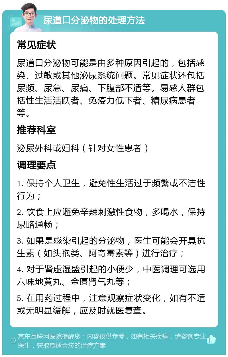 尿道口分泌物的处理方法 常见症状 尿道口分泌物可能是由多种原因引起的，包括感染、过敏或其他泌尿系统问题。常见症状还包括尿频、尿急、尿痛、下腹部不适等。易感人群包括性生活活跃者、免疫力低下者、糖尿病患者等。 推荐科室 泌尿外科或妇科（针对女性患者） 调理要点 1. 保持个人卫生，避免性生活过于频繁或不洁性行为； 2. 饮食上应避免辛辣刺激性食物，多喝水，保持尿路通畅； 3. 如果是感染引起的分泌物，医生可能会开具抗生素（如头孢类、阿奇霉素等）进行治疗； 4. 对于肾虚湿盛引起的小便少，中医调理可选用六味地黄丸、金匮肾气丸等； 5. 在用药过程中，注意观察症状变化，如有不适或无明显缓解，应及时就医复查。