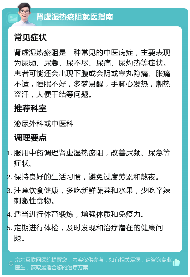 肾虚湿热瘀阻就医指南 常见症状 肾虚湿热瘀阻是一种常见的中医病症，主要表现为尿频、尿急、尿不尽、尿痛、尿灼热等症状。患者可能还会出现下腹或会阴或睾丸隐痛、胀痛不适，睡眠不好，多梦易醒，手脚心发热，潮热盗汗，大便干结等问题。 推荐科室 泌尿外科或中医科 调理要点 服用中药调理肾虚湿热瘀阻，改善尿频、尿急等症状。 保持良好的生活习惯，避免过度劳累和熬夜。 注意饮食健康，多吃新鲜蔬菜和水果，少吃辛辣刺激性食物。 适当进行体育锻炼，增强体质和免疫力。 定期进行体检，及时发现和治疗潜在的健康问题。