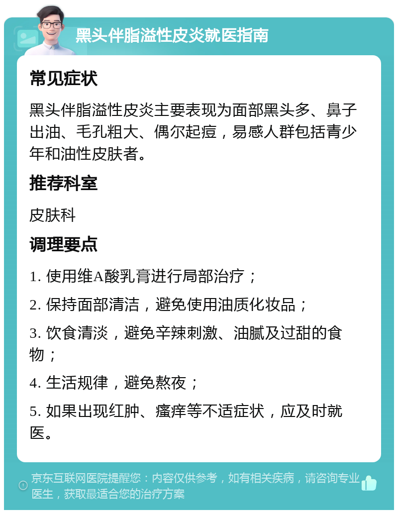 黑头伴脂溢性皮炎就医指南 常见症状 黑头伴脂溢性皮炎主要表现为面部黑头多、鼻子出油、毛孔粗大、偶尔起痘，易感人群包括青少年和油性皮肤者。 推荐科室 皮肤科 调理要点 1. 使用维A酸乳膏进行局部治疗； 2. 保持面部清洁，避免使用油质化妆品； 3. 饮食清淡，避免辛辣刺激、油腻及过甜的食物； 4. 生活规律，避免熬夜； 5. 如果出现红肿、瘙痒等不适症状，应及时就医。