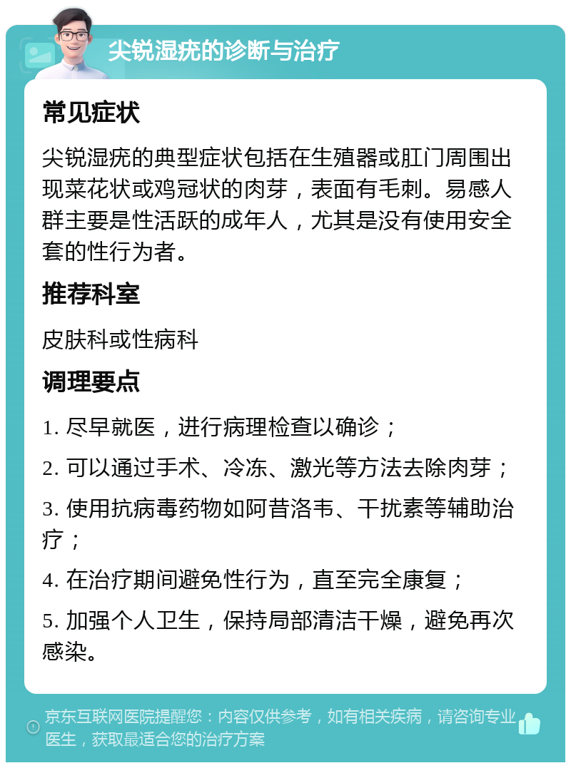 尖锐湿疣的诊断与治疗 常见症状 尖锐湿疣的典型症状包括在生殖器或肛门周围出现菜花状或鸡冠状的肉芽，表面有毛刺。易感人群主要是性活跃的成年人，尤其是没有使用安全套的性行为者。 推荐科室 皮肤科或性病科 调理要点 1. 尽早就医，进行病理检查以确诊； 2. 可以通过手术、冷冻、激光等方法去除肉芽； 3. 使用抗病毒药物如阿昔洛韦、干扰素等辅助治疗； 4. 在治疗期间避免性行为，直至完全康复； 5. 加强个人卫生，保持局部清洁干燥，避免再次感染。