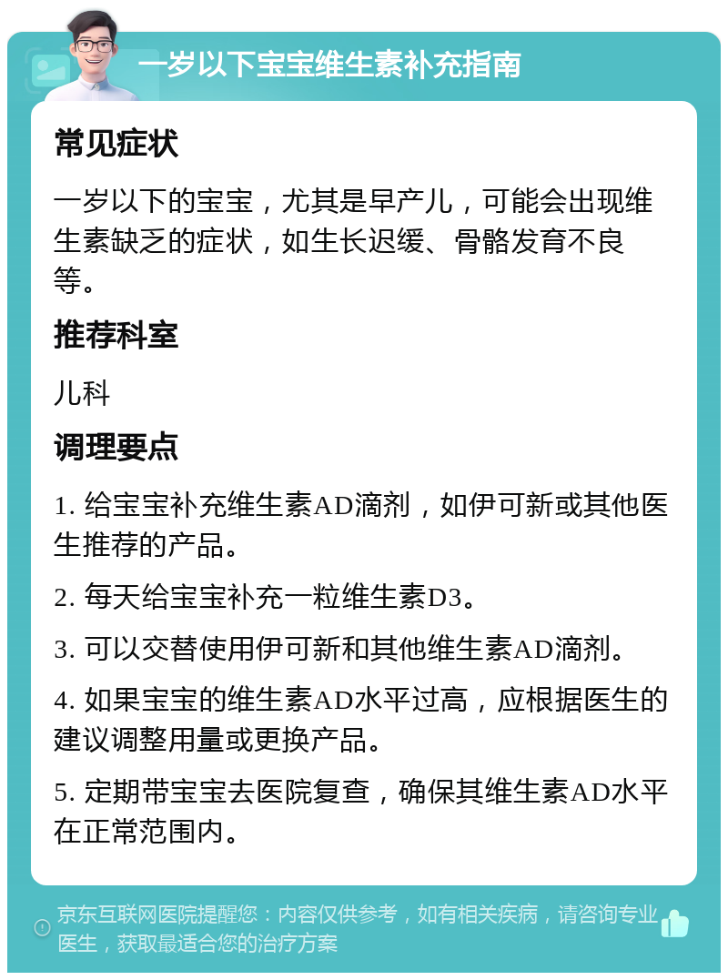 一岁以下宝宝维生素补充指南 常见症状 一岁以下的宝宝，尤其是早产儿，可能会出现维生素缺乏的症状，如生长迟缓、骨骼发育不良等。 推荐科室 儿科 调理要点 1. 给宝宝补充维生素AD滴剂，如伊可新或其他医生推荐的产品。 2. 每天给宝宝补充一粒维生素D3。 3. 可以交替使用伊可新和其他维生素AD滴剂。 4. 如果宝宝的维生素AD水平过高，应根据医生的建议调整用量或更换产品。 5. 定期带宝宝去医院复查，确保其维生素AD水平在正常范围内。