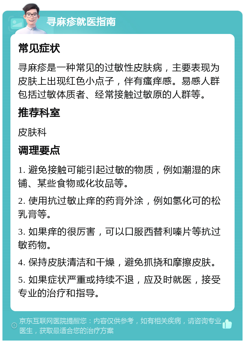 寻麻疹就医指南 常见症状 寻麻疹是一种常见的过敏性皮肤病，主要表现为皮肤上出现红色小点子，伴有瘙痒感。易感人群包括过敏体质者、经常接触过敏原的人群等。 推荐科室 皮肤科 调理要点 1. 避免接触可能引起过敏的物质，例如潮湿的床铺、某些食物或化妆品等。 2. 使用抗过敏止痒的药膏外涂，例如氢化可的松乳膏等。 3. 如果痒的很厉害，可以口服西替利嗪片等抗过敏药物。 4. 保持皮肤清洁和干燥，避免抓挠和摩擦皮肤。 5. 如果症状严重或持续不退，应及时就医，接受专业的治疗和指导。