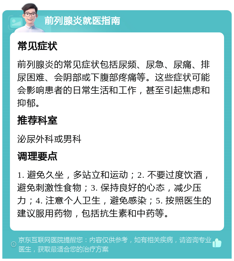 前列腺炎就医指南 常见症状 前列腺炎的常见症状包括尿频、尿急、尿痛、排尿困难、会阴部或下腹部疼痛等。这些症状可能会影响患者的日常生活和工作，甚至引起焦虑和抑郁。 推荐科室 泌尿外科或男科 调理要点 1. 避免久坐，多站立和运动；2. 不要过度饮酒，避免刺激性食物；3. 保持良好的心态，减少压力；4. 注意个人卫生，避免感染；5. 按照医生的建议服用药物，包括抗生素和中药等。