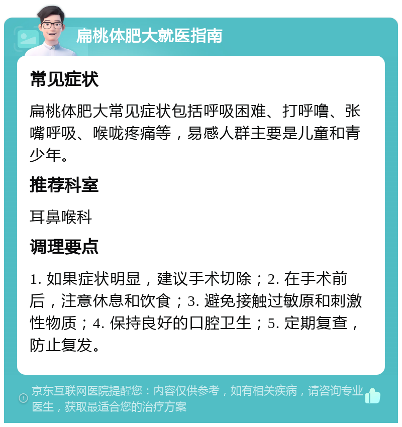 扁桃体肥大就医指南 常见症状 扁桃体肥大常见症状包括呼吸困难、打呼噜、张嘴呼吸、喉咙疼痛等，易感人群主要是儿童和青少年。 推荐科室 耳鼻喉科 调理要点 1. 如果症状明显，建议手术切除；2. 在手术前后，注意休息和饮食；3. 避免接触过敏原和刺激性物质；4. 保持良好的口腔卫生；5. 定期复查，防止复发。