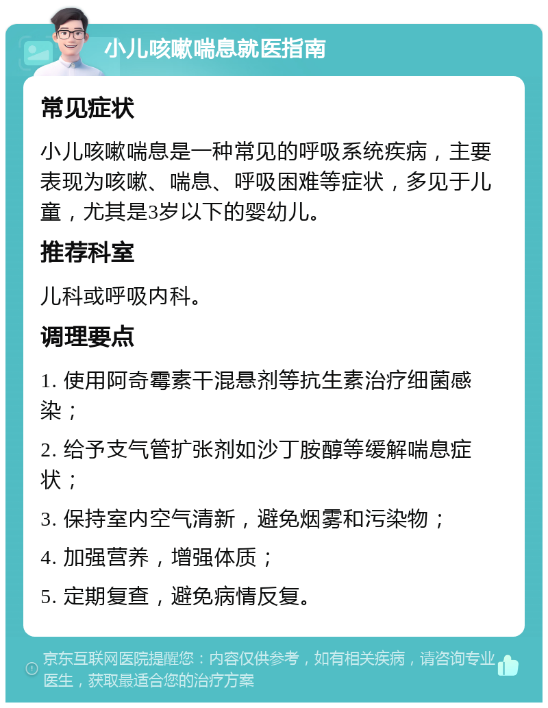 小儿咳嗽喘息就医指南 常见症状 小儿咳嗽喘息是一种常见的呼吸系统疾病，主要表现为咳嗽、喘息、呼吸困难等症状，多见于儿童，尤其是3岁以下的婴幼儿。 推荐科室 儿科或呼吸内科。 调理要点 1. 使用阿奇霉素干混悬剂等抗生素治疗细菌感染； 2. 给予支气管扩张剂如沙丁胺醇等缓解喘息症状； 3. 保持室内空气清新，避免烟雾和污染物； 4. 加强营养，增强体质； 5. 定期复查，避免病情反复。