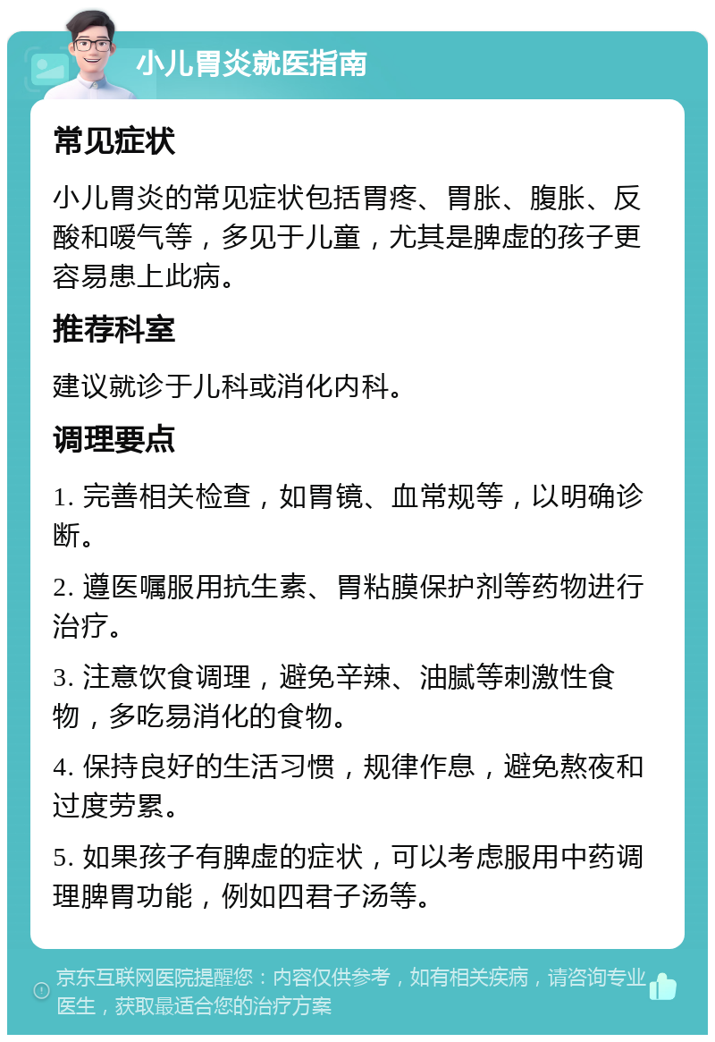 小儿胃炎就医指南 常见症状 小儿胃炎的常见症状包括胃疼、胃胀、腹胀、反酸和嗳气等，多见于儿童，尤其是脾虚的孩子更容易患上此病。 推荐科室 建议就诊于儿科或消化内科。 调理要点 1. 完善相关检查，如胃镜、血常规等，以明确诊断。 2. 遵医嘱服用抗生素、胃粘膜保护剂等药物进行治疗。 3. 注意饮食调理，避免辛辣、油腻等刺激性食物，多吃易消化的食物。 4. 保持良好的生活习惯，规律作息，避免熬夜和过度劳累。 5. 如果孩子有脾虚的症状，可以考虑服用中药调理脾胃功能，例如四君子汤等。