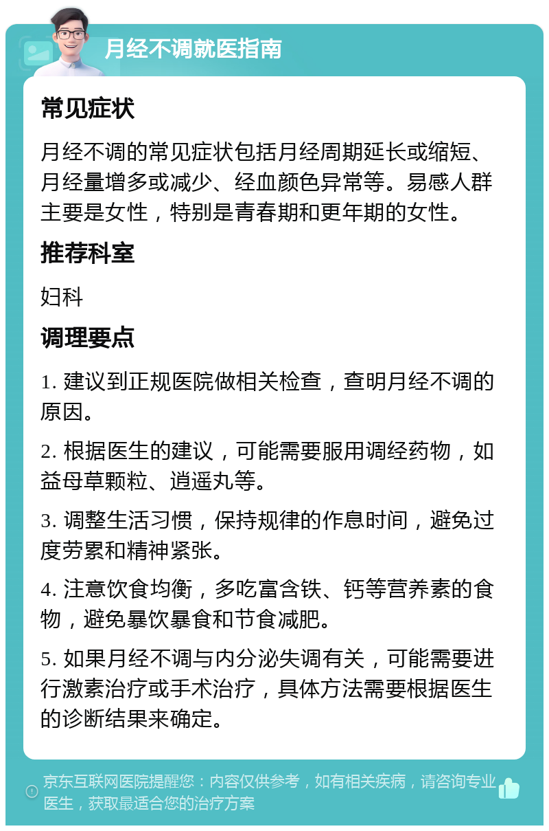 月经不调就医指南 常见症状 月经不调的常见症状包括月经周期延长或缩短、月经量增多或减少、经血颜色异常等。易感人群主要是女性，特别是青春期和更年期的女性。 推荐科室 妇科 调理要点 1. 建议到正规医院做相关检查，查明月经不调的原因。 2. 根据医生的建议，可能需要服用调经药物，如益母草颗粒、逍遥丸等。 3. 调整生活习惯，保持规律的作息时间，避免过度劳累和精神紧张。 4. 注意饮食均衡，多吃富含铁、钙等营养素的食物，避免暴饮暴食和节食减肥。 5. 如果月经不调与内分泌失调有关，可能需要进行激素治疗或手术治疗，具体方法需要根据医生的诊断结果来确定。