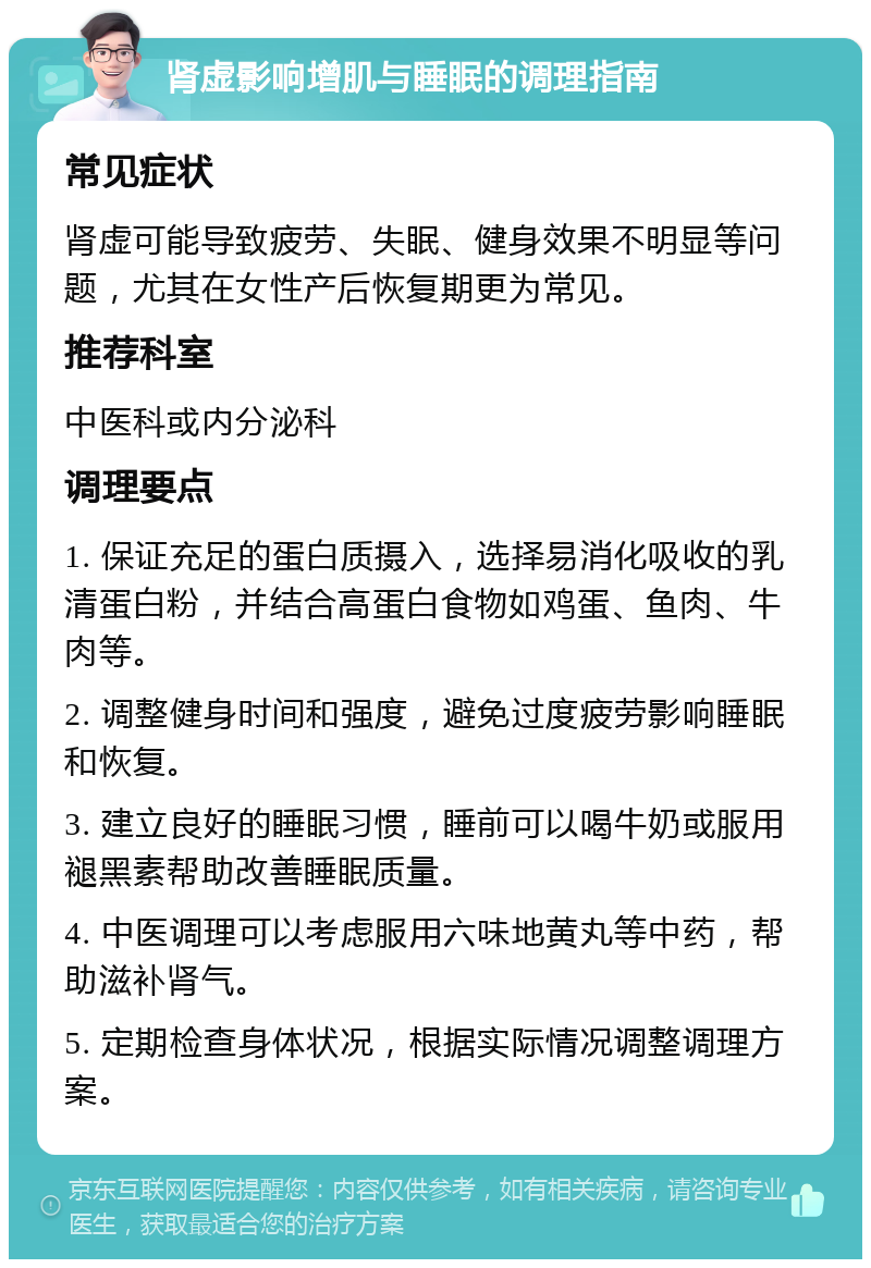 肾虚影响增肌与睡眠的调理指南 常见症状 肾虚可能导致疲劳、失眠、健身效果不明显等问题，尤其在女性产后恢复期更为常见。 推荐科室 中医科或内分泌科 调理要点 1. 保证充足的蛋白质摄入，选择易消化吸收的乳清蛋白粉，并结合高蛋白食物如鸡蛋、鱼肉、牛肉等。 2. 调整健身时间和强度，避免过度疲劳影响睡眠和恢复。 3. 建立良好的睡眠习惯，睡前可以喝牛奶或服用褪黑素帮助改善睡眠质量。 4. 中医调理可以考虑服用六味地黄丸等中药，帮助滋补肾气。 5. 定期检查身体状况，根据实际情况调整调理方案。